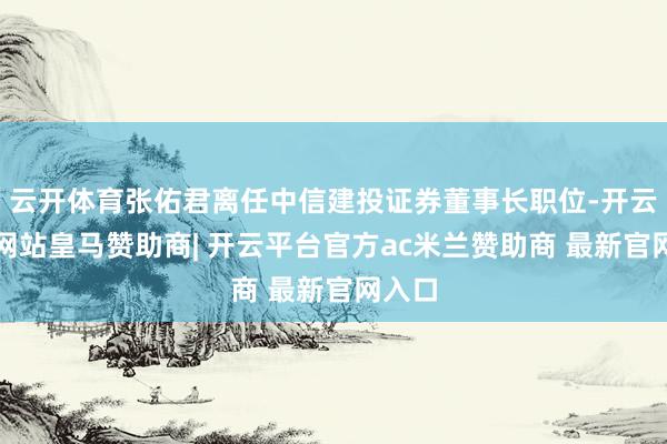 云开体育张佑君离任中信建投证券董事长职位-开云平台网站皇马赞助商| 开云平台官方ac米兰赞助商 最新官网入口