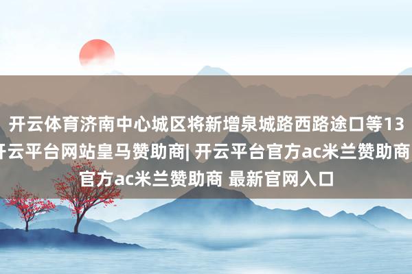 开云体育济南中心城区将新增泉城路西路途口等13处过街天桥-开云平台网站皇马赞助商| 开云平台官方ac米兰赞助商 最新官网入口