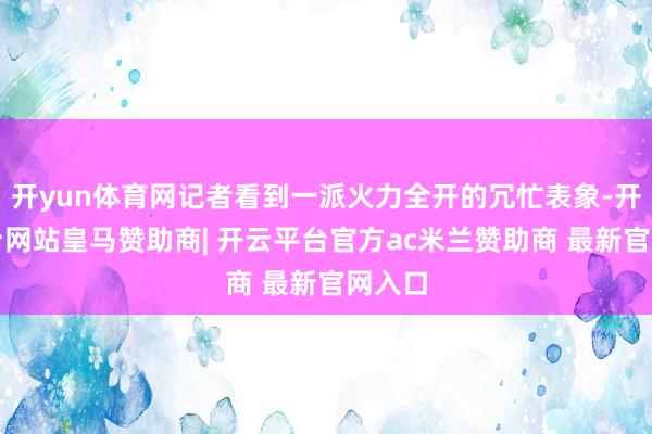 开yun体育网记者看到一派火力全开的冗忙表象-开云平台网站皇马赞助商| 开云平台官方ac米兰赞助商 最新官网入口