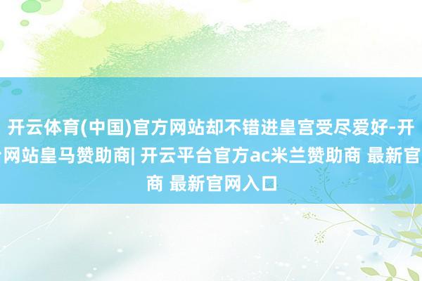 开云体育(中国)官方网站却不错进皇宫受尽爱好-开云平台网站皇马赞助商| 开云平台官方ac米兰赞助商 最新官网入口