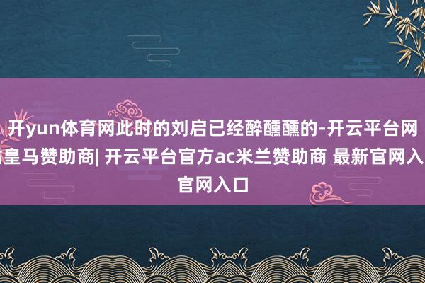 开yun体育网此时的刘启已经醉醺醺的-开云平台网站皇马赞助商| 开云平台官方ac米兰赞助商 最新官网入口