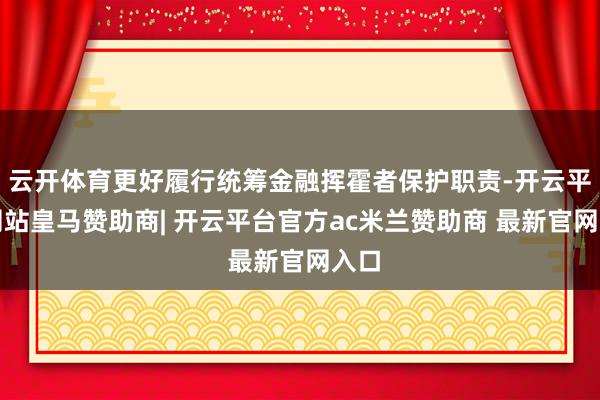 云开体育更好履行统筹金融挥霍者保护职责-开云平台网站皇马赞助商| 开云平台官方ac米兰赞助商 最新官网入口