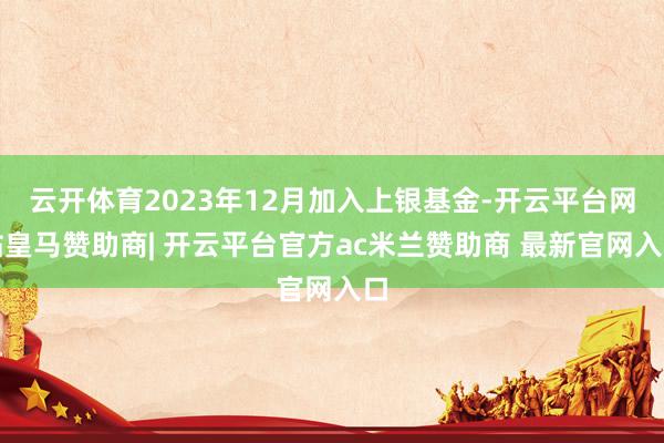 云开体育2023年12月加入上银基金-开云平台网站皇马赞助商| 开云平台官方ac米兰赞助商 最新官网入口