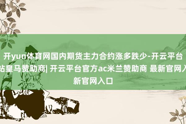 开yun体育网国内期货主力合约涨多跌少-开云平台网站皇马赞助商| 开云平台官方ac米兰赞助商 最新官网入口