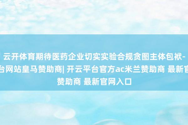 云开体育期待医药企业切实实验合规贪图主体包袱-开云平台网站皇马赞助商| 开云平台官方ac米兰赞助商 最新官网入口