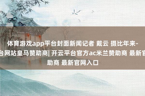 体育游戏app平台封面新闻记者 戴云 摄比年来-开云平台网站皇马赞助商| 开云平台官方ac米兰赞助商 最新官网入口