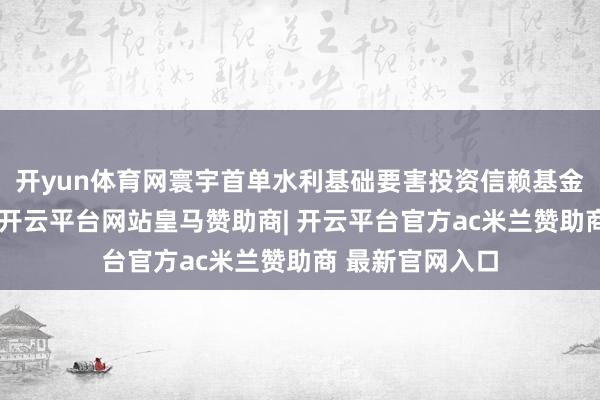 开yun体育网寰宇首单水利基础要害投资信赖基金顺利刊行上市-开云平台网站皇马赞助商| 开云平台官方ac米兰赞助商 最新官网入口