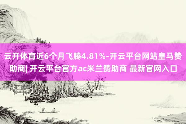 云开体育近6个月飞腾4.81%-开云平台网站皇马赞助商| 开云平台官方ac米兰赞助商 最新官网入口