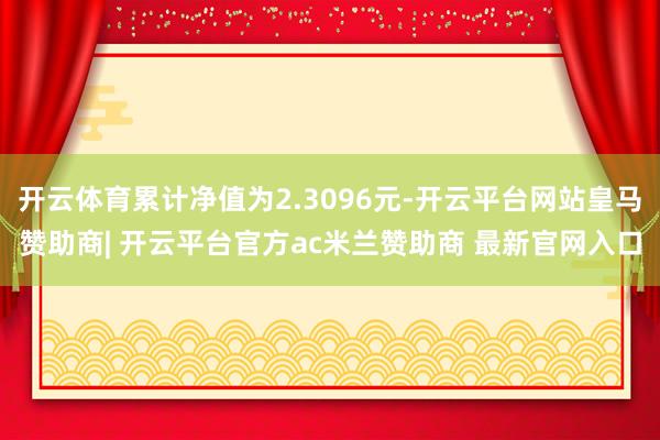 开云体育累计净值为2.3096元-开云平台网站皇马赞助商| 开云平台官方ac米兰赞助商 最新官网入口