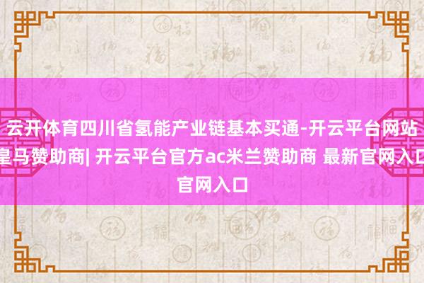 云开体育四川省氢能产业链基本买通-开云平台网站皇马赞助商| 开云平台官方ac米兰赞助商 最新官网入口