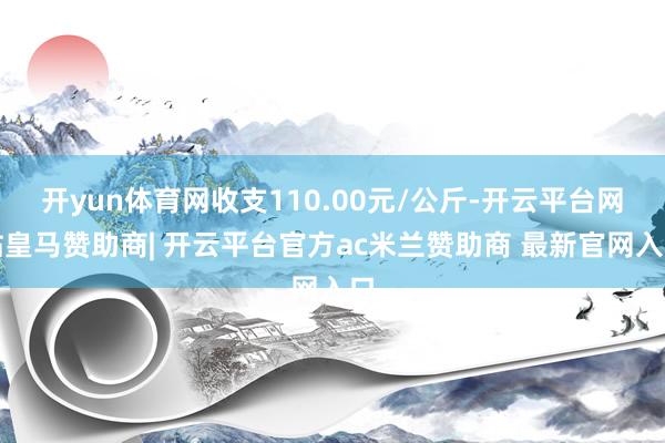 开yun体育网收支110.00元/公斤-开云平台网站皇马赞助商| 开云平台官方ac米兰赞助商 最新官网入口