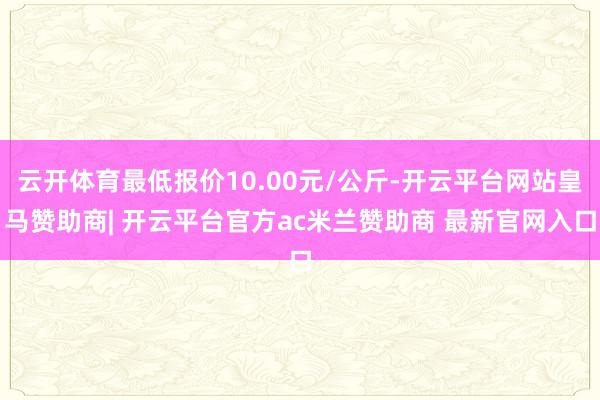 云开体育最低报价10.00元/公斤-开云平台网站皇马赞助商| 开云平台官方ac米兰赞助商 最新官网入口