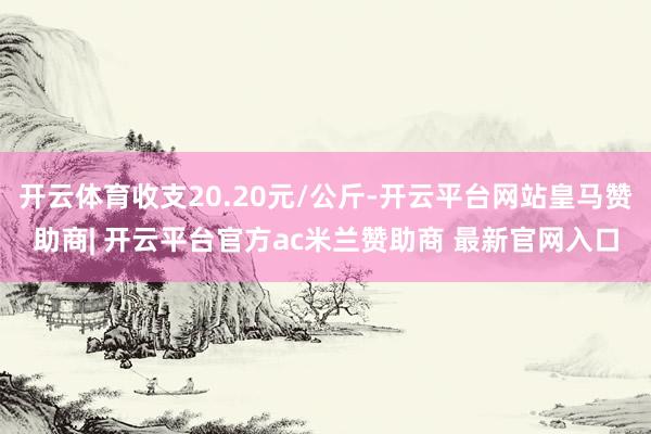 开云体育收支20.20元/公斤-开云平台网站皇马赞助商| 开云平台官方ac米兰赞助商 最新官网入口