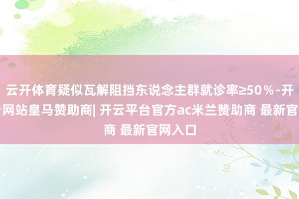 云开体育疑似瓦解阻挡东说念主群就诊率≥50％-开云平台网站皇马赞助商| 开云平台官方ac米兰赞助商 最新官网入口