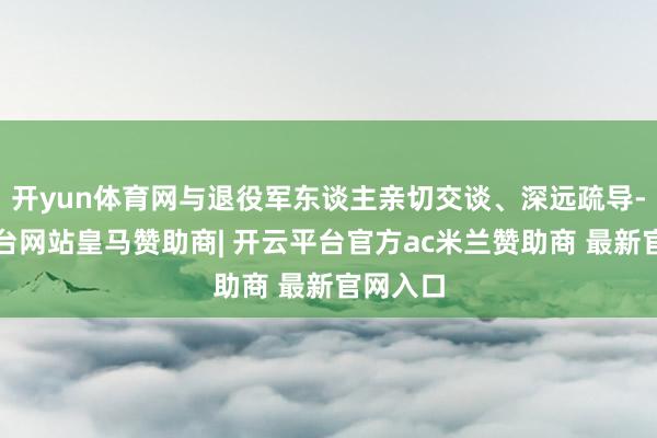 开yun体育网与退役军东谈主亲切交谈、深远疏导-开云平台网站皇马赞助商| 开云平台官方ac米兰赞助商 最新官网入口