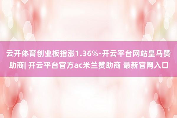 云开体育创业板指涨1.36%-开云平台网站皇马赞助商| 开云平台官方ac米兰赞助商 最新官网入口