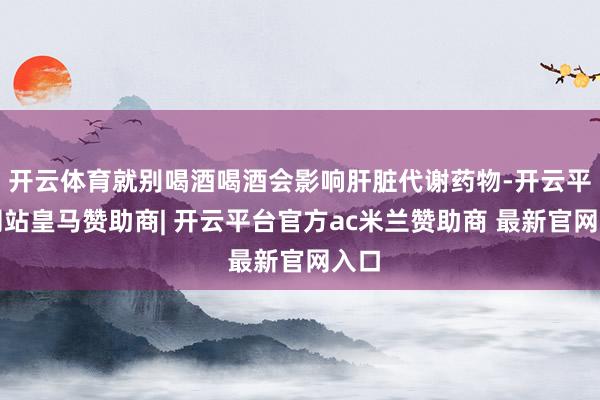 开云体育就别喝酒喝酒会影响肝脏代谢药物-开云平台网站皇马赞助商| 开云平台官方ac米兰赞助商 最新官网入口