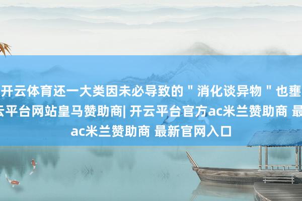 开云体育还一大类因未必导致的＂消化谈异物＂也壅塞疏远-开云平台网站皇马赞助商| 开云平台官方ac米兰赞助商 最新官网入口