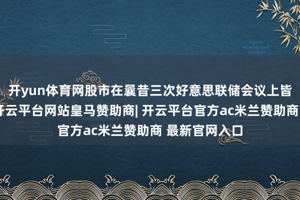 开yun体育网股市在曩昔三次好意思联储会议上皆出现了下落-开云平台网站皇马赞助商| 开云平台官方ac米兰赞助商 最新官网入口