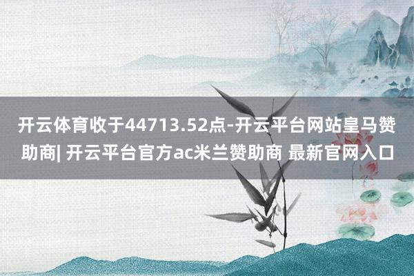 开云体育收于44713.52点-开云平台网站皇马赞助商| 开云平台官方ac米兰赞助商 最新官网入口