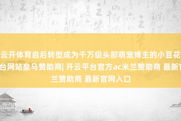 云开体育自后转型成为千万级头部萌宠博主的小豆花-开云平台网站皇马赞助商| 开云平台官方ac米兰赞助商 最新官网入口