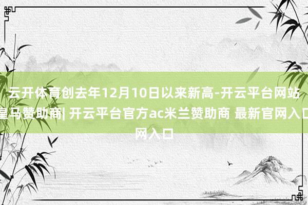 云开体育创去年12月10日以来新高-开云平台网站皇马赞助商| 开云平台官方ac米兰赞助商 最新官网入口