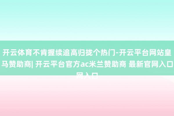 开云体育不肯握续追高归拢个热门-开云平台网站皇马赞助商| 开云平台官方ac米兰赞助商 最新官网入口