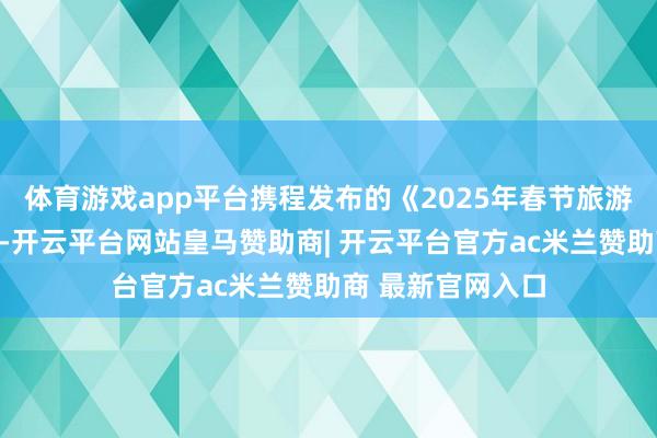 体育游戏app平台携程发布的《2025年春节旅游追忆陈述》显现-开云平台网站皇马赞助商| 开云平台官方ac米兰赞助商 最新官网入口