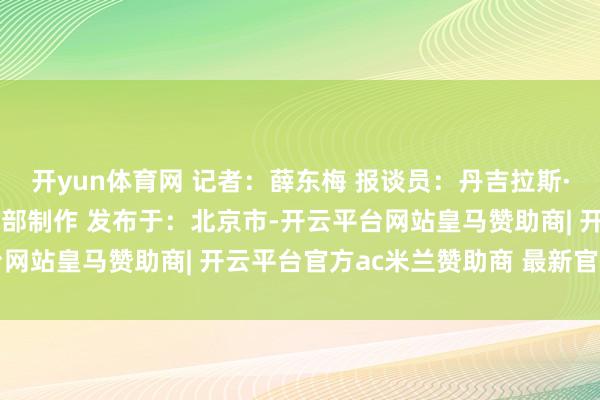 开yun体育网 记者：薛东梅 报谈员：丹吉拉斯·奥古利斯 新华社音视频部制作 发布于：北京市-开云平台网站皇马赞助商| 开云平台官方ac米兰赞助商 最新官网入口