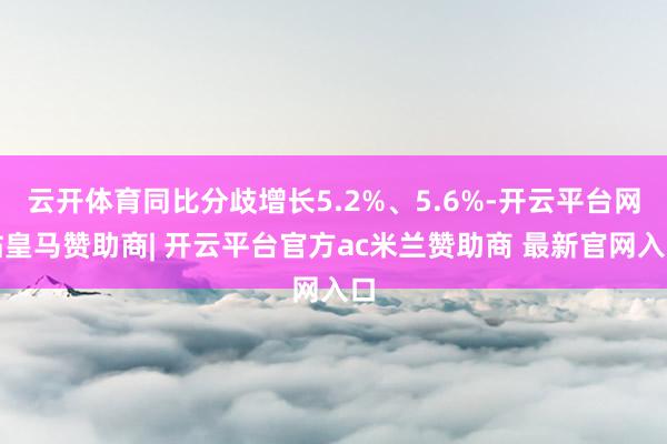 云开体育同比分歧增长5.2%、5.6%-开云平台网站皇马赞助商| 开云平台官方ac米兰赞助商 最新官网入口