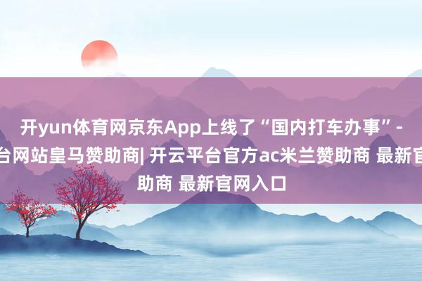 开yun体育网京东App上线了“国内打车办事”-开云平台网站皇马赞助商| 开云平台官方ac米兰赞助商 最新官网入口