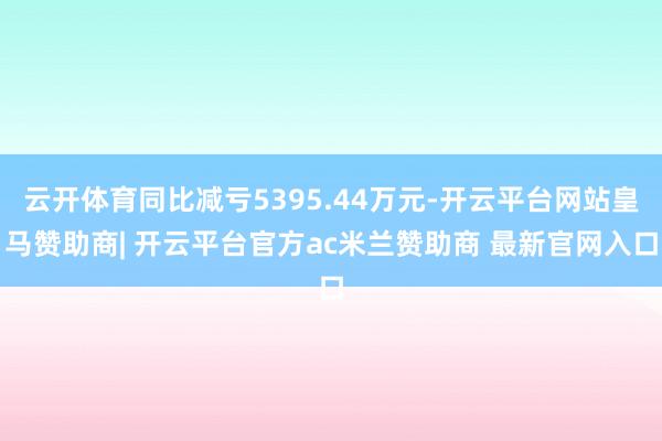 云开体育同比减亏5395.44万元-开云平台网站皇马赞助商| 开云平台官方ac米兰赞助商 最新官网入口