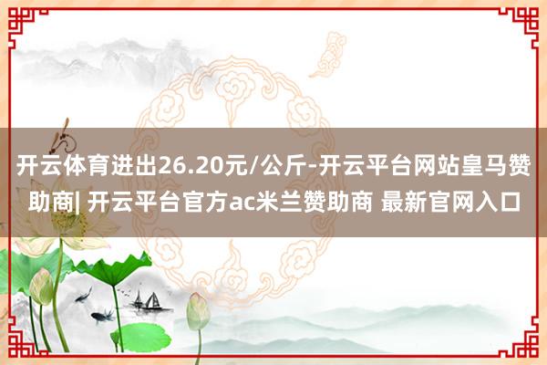 开云体育进出26.20元/公斤-开云平台网站皇马赞助商| 开云平台官方ac米兰赞助商 最新官网入口