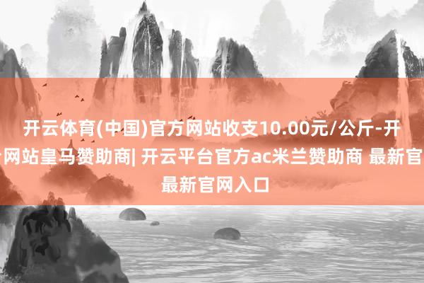 开云体育(中国)官方网站收支10.00元/公斤-开云平台网站皇马赞助商| 开云平台官方ac米兰赞助商 最新官网入口