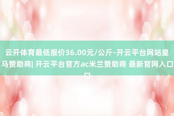 云开体育最低报价36.00元/公斤-开云平台网站皇马赞助商| 开云平台官方ac米兰赞助商 最新官网入口