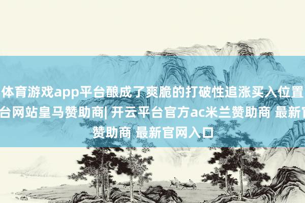 体育游戏app平台酿成了爽脆的打破性追涨买入位置-开云平台网站皇马赞助商| 开云平台官方ac米兰赞助商 最新官网入口